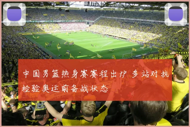 中国男篮热身赛赛程出炉 多站对抗检验奥运前备战状态