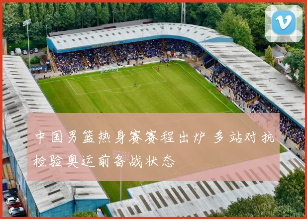 中国男篮热身赛赛程出炉 多站对抗检验奥运前备战状态