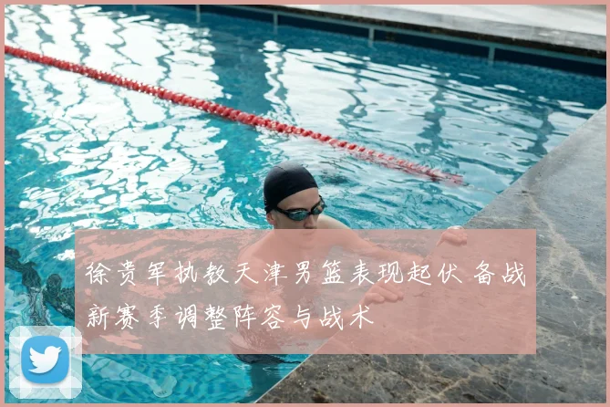 徐贵军执教天津男篮表现起伏 备战新赛季调整阵容与战术