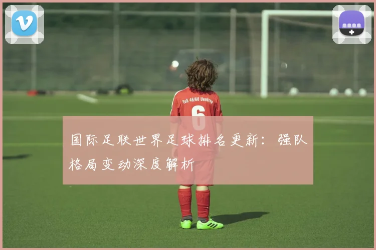 国际足联世界足球排名更新:强队格局变动深度解析