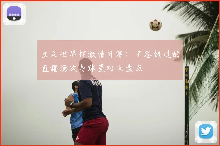 女足世界杯激情开赛：不容错过的直播场次与球星对决盘点