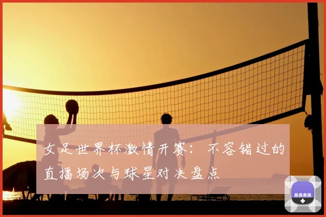 女足世界杯激情开赛：不容错过的直播场次与球星对决盘点