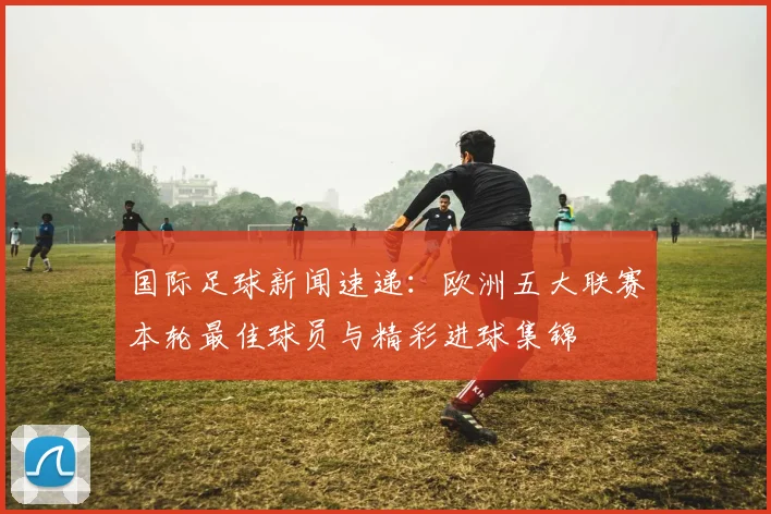 国际足球新闻速递：欧洲五大联赛本轮最佳球员与精彩进球集锦