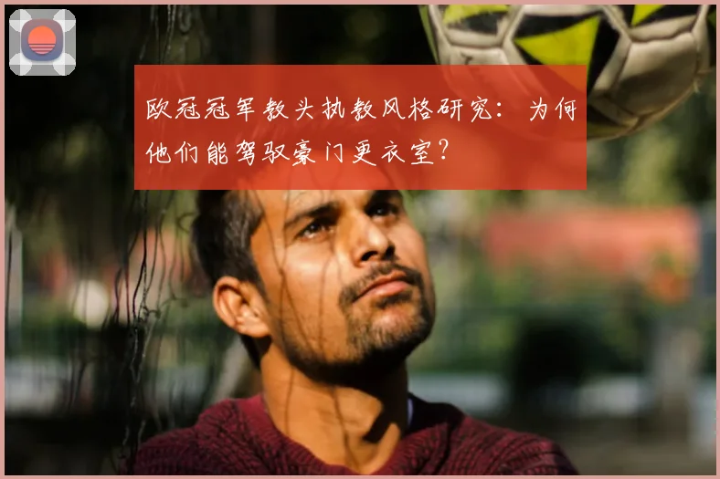 欧冠冠军教头执教风格研究：为何他们能驾驭豪门更衣室？