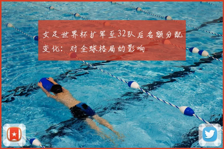 女足世界杯扩军至32队后名额分配变化：对全球格局的影响