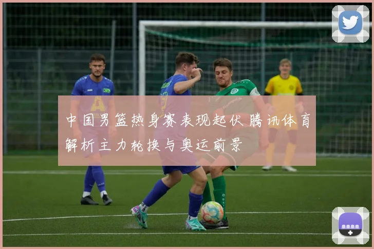 中国男篮热身赛表现起伏 腾讯体育解析主力轮换与奥运前景