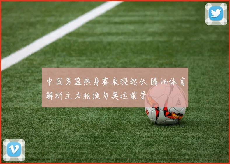 中国男篮热身赛表现起伏 腾讯体育解析主力轮换与奥运前景