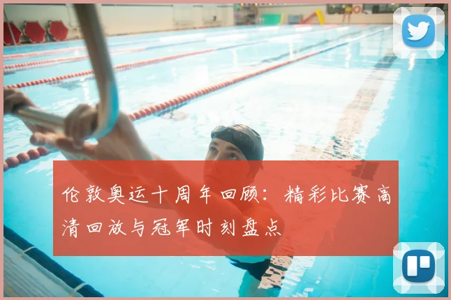 伦敦奥运十周年回顾：精彩比赛高清回放与冠军时刻盘点
