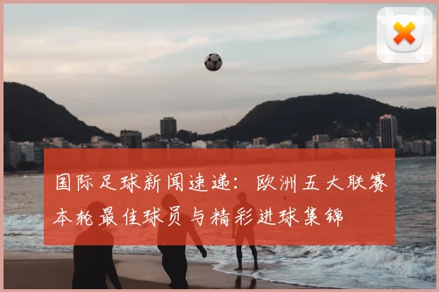 国际足球新闻速递:欧洲五大联赛本轮最佳球员与精彩进球集锦
