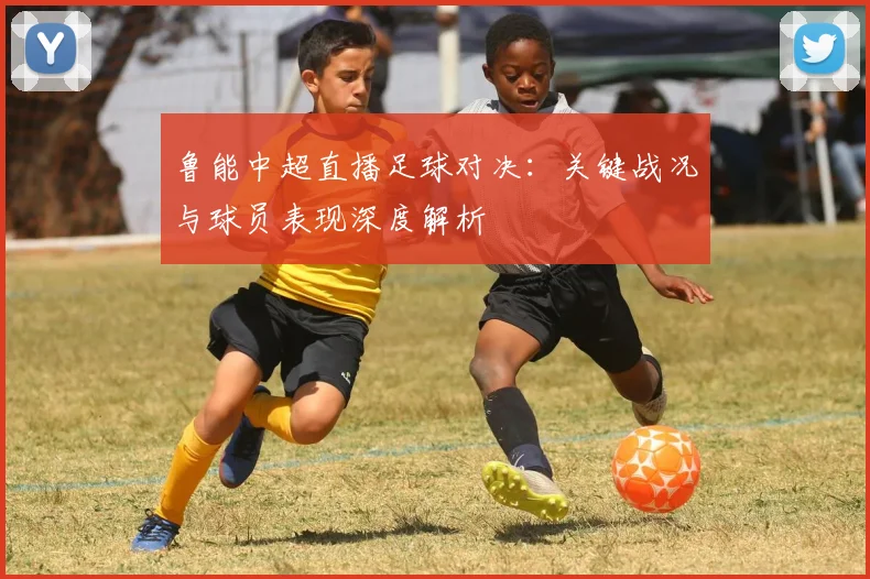 鲁能中超直播足球对决：关键战况与球员表现深度解析