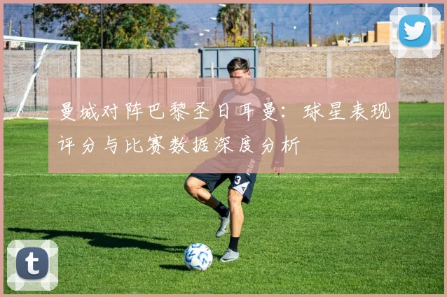 曼城对阵巴黎圣日耳曼：球星表现评分与比赛数据深度分析