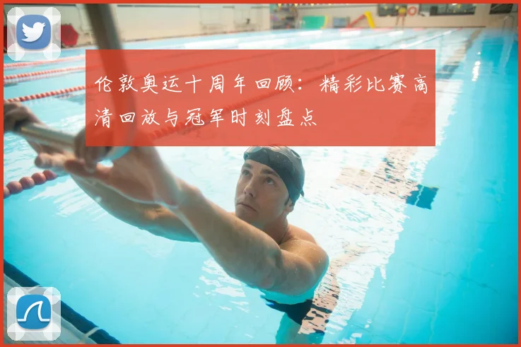 伦敦奥运十周年回顾：精彩比赛高清回放与冠军时刻盘点