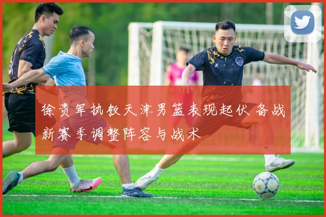 徐贵军执教天津男篮表现起伏 备战新赛季调整阵容与战术