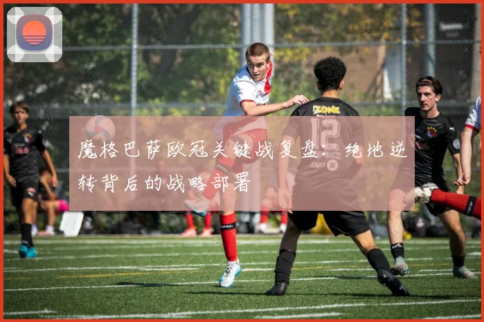 魔格巴萨欧冠关键战复盘：绝地逆转背后的战略部署