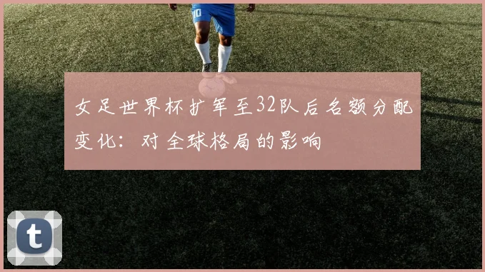 女足世界杯扩军至32队后名额分配变化：对全球格局的影响